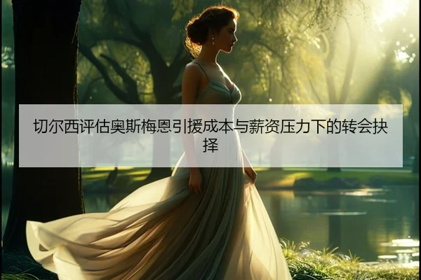 切尔西评估奥斯梅恩引援成本与薪资压力下的转会抉择（c7c7）