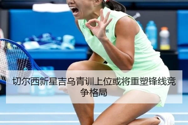 切尔西新星吉乌青训上位或将重塑锋线竞争格局（c7c7）
