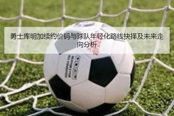 勇士库明加续约价码与球队年轻化路线抉择及未来走向分析（c7c7）