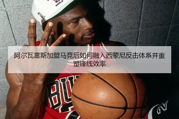 阿尔瓦雷斯加盟马竞后如何融入西蒙尼反击体系并重塑锋线效率（cc7c7.app）