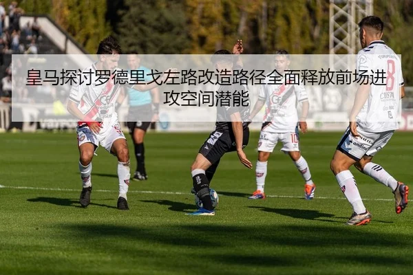 皇马探讨罗德里戈左路改造路径全面释放前场进攻空间潜能（cc7c7.app）