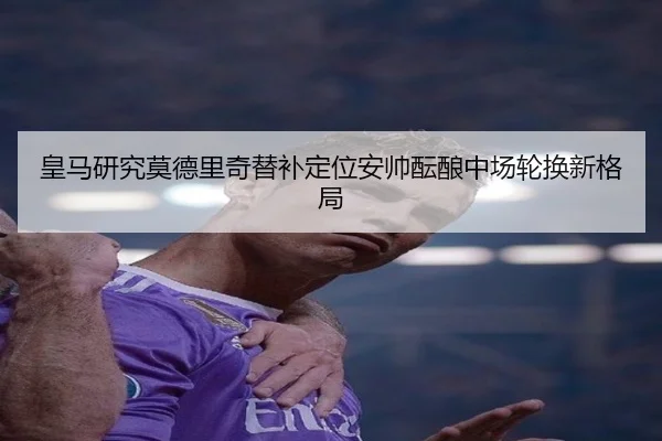 皇马研究莫德里奇替补定位安帅酝酿中场轮换新格局（cc7c7.app）