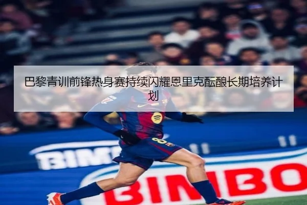 巴黎青训前锋热身赛持续闪耀恩里克酝酿长期培养计划（cc7c7.app）